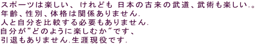 スポーツは楽しい、 けれども 日本の古来の武道、武術も楽しい.。 年齢、性別、体格は関係ありません. 人と自分を比較する必要もありません. 自分が”どのように楽しむか"です、 引退もありません.生涯現役です.